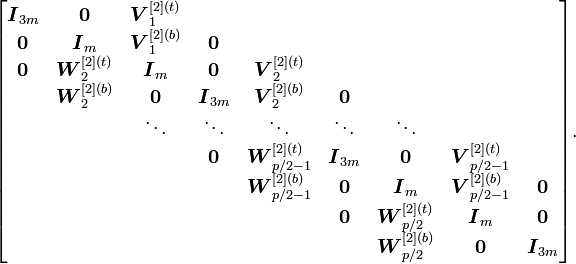 
\begin{bmatrix}
\boldsymbol{I}_{3m} & \boldsymbol{0} & \boldsymbol{V}_1^{[2](t)}\\
\boldsymbol{0} & \boldsymbol{I}_m & \boldsymbol{V}_1^{[2](b)} & \boldsymbol{0}\\
\boldsymbol{0} & \boldsymbol{W}_2^{[2](t)} & \boldsymbol{I}_m & \boldsymbol{0} & \boldsymbol{V}_2^{[2](t)}\\
& \boldsymbol{W}_2^{[2](b)} & \boldsymbol{0} & \boldsymbol{I}_{3m} & \boldsymbol{V}_2^{[2](b)} & \boldsymbol{0} \\
& & \ddots & \ddots & \ddots & \ddots & \ddots\\
& & & \boldsymbol{0} & \boldsymbol{W}_{p/2-1}^{[2](t)} & \boldsymbol{I}_{3m} & \boldsymbol{0} & \boldsymbol{V}_{p/2-1}^{[2](t)}\\
& & & & \boldsymbol{W}_{p/2-1}^{[2](b)} & \boldsymbol{0} & \boldsymbol{I}_m & \boldsymbol{V}_{p/2-1}^{[2](b)} & \boldsymbol{0}\\
& & & & & \boldsymbol{0} & \boldsymbol{W}_{p/2}^{[2](t)} & \boldsymbol{I}_m & \boldsymbol{0}\\
& & & & & & \boldsymbol{W}_{p/2}^{[2](b)} & \boldsymbol{0} & \boldsymbol{I}_{3m}
\end{bmatrix}\text{.}
