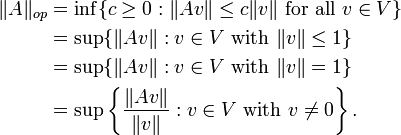  \begin{align} 
\|A\|_{op} &= \inf\{c \ge 0 : \|Av\| \le c\|v\| \mbox{ for all } v\in V\} \\
&= \sup\{\|Av\| : v\in V \mbox{ with }\|v\| \le 1\} \\
&= \sup\{\|Av\| : v\in V \mbox{ with }\|v\| = 1\} \\
&= \sup\left\{\frac{\|Av\|}{\|v\|} : v\in V \mbox{ with }v\ne 0\right\}.
\end{align} 