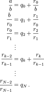 
\begin{align}
\frac{a}{b} &= q_0 + \frac{r_0}{b} \\
\frac{b}{r_0} &= q_1 + \frac{r_1}{r_0} \\
\frac{r_0}{r_1} &= q_2 + \frac{r_2}{r_1} \\
& {}\  \vdots \\
\frac{r_{k-2}}{r_{k-1}} &= q_k + \frac{r_k}{r_{k-1}} \\
& {}\  \vdots \\
\frac{r_{N-2}}{r_{N-1}} &= q_N\,.
\end{align}
