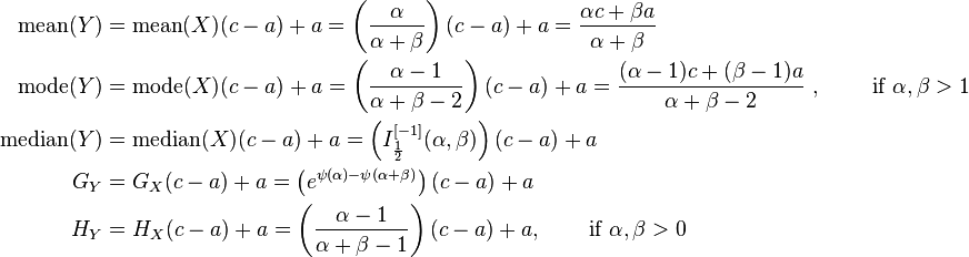  \begin{align}
\text{mean}(Y) &= \text{mean} (X)(c-a) + a =  \left(\frac{\alpha}{\alpha+\beta}\right)(c-a) + a = \frac{\alpha c+ \beta a}{\alpha+\beta} \\
\text{mode}(Y) &=\text{mode}(X)(c-a) + a  = \left(\frac{\alpha - 1}{\alpha+\beta - 2}\right)(c-a) + a = \frac{(\alpha-1) c+(\beta-1) a}{\alpha+\beta-2}\ ,\qquad \text{ if } \alpha, \beta>1 \\
\text{median}(Y) &= \text{median}(X)(c-a) + a  = \left (I_{\frac{1}{2}}^{[-1]}(\alpha,\beta) \right )(c-a)+a \\
G_Y &= G_X(c-a) + a  = \left (e^{\psi(\alpha) - \psi(\alpha + \beta)} \right )(c-a)+a \\
H_Y &= H_X(c-a) + a = \left (\frac{\alpha - 1}{\alpha + \beta - 1} \right)(c-a)+a, \,\qquad \text{if  } \alpha, \beta > 0 
\end{align}