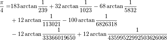 
\begin{align}
\frac{\pi}{4} =& 183\arctan\frac{1}{239} + 32\arctan\frac{1}{1023} - 68\arctan\frac{1}{5832}\\
& + 12\arctan\frac{1}{113021} - 100\arctan\frac{1}{6826318}\\
& - 12\arctan\frac{1}{33366019650} + 12\arctan\frac{1}{43599522992503626068}\\
\end{align}
