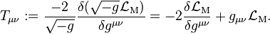  T_{\mu\nu}:=  \frac{-2}{\sqrt{-g}}\frac{\delta (\sqrt{-g} \mathcal{L}_\mathrm{M})}{\delta g^{\mu\nu}} 
= -2 \frac{\delta \mathcal{L}_\mathrm{M}}{\delta g^{\mu\nu}} + g_{\mu\nu} \mathcal{L}_\mathrm{M}.