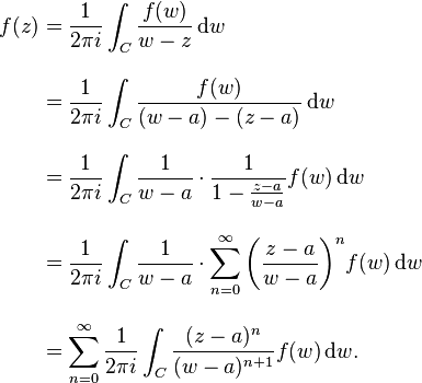 \begin{align}f(z) &{}= {1 \over 2\pi i}\int_C {f(w) \over w-z}\,\mathrm{d}w \\[10pt]

&{}= {1 \over 2\pi i}\int_C {f(w) \over (w-a)-(z-a)} \,\mathrm{d}w \\[10pt]
&{}={1 \over 2\pi i}\int_C {1 \over w-a}\cdot{1 \over 1-{z-a \over w-a}}f(w)\,\mathrm{d}w \\[10pt]
&{}={1 \over 2\pi i}\int_C {1 \over w-a}\cdot{\sum_{n=0}^\infty\left({z-a \over w-a}\right)^n} f(w)\,\mathrm{d}w \\[10pt]
&{}=\sum_{n=0}^\infty{1 \over 2\pi i}\int_C {(z-a)^n \over (w-a)^{n+1}} f(w)\,\mathrm{d}w.\end{align}