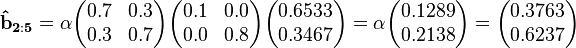 
\mathbf{\hat{b}_{2:5}}  = \alpha\begin{pmatrix}  0.7 & 0.3 \\  0.3 & 0.7 \end{pmatrix}\begin{pmatrix}0.1 & 0.0 \\  0.0 & 0.8 \end{pmatrix}\begin{pmatrix}0.6533 \\ 0.3467 \end{pmatrix}=\alpha\begin{pmatrix}0.1289 \\ 0.2138\end{pmatrix}=\begin{pmatrix}0.3763 \\ 0.6237 \end{pmatrix}
