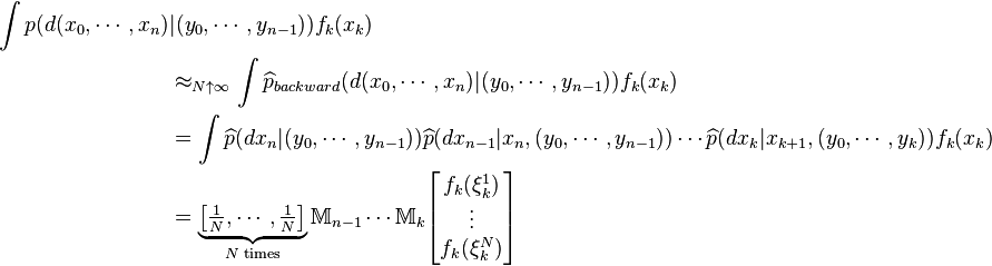 \begin{align}
\int p(d(x_0,\cdots,x_n)&|(y_0,\cdots,y_{n-1}))f_k(x_k) \\
&\approx_{N\uparrow\infty} \int \widehat{p}_{backward}(d(x_0,\cdots,x_n)| (y_0,\cdots,y_{n-1})) f_k(x_k) \\
&=\int \widehat{p}(dx_n| (y_0,\cdots,y_{n-1})) \widehat{p}(dx_{n-1}|x_n,(y_0,\cdots,y_{n-1})) \cdots \widehat{p}(dx_k| x_{k+1},(y_0,\cdots,y_k)) f_k(x_k) \\
&=\underbrace{\left[\tfrac{1}{N},\cdots,\tfrac{1}{N}\right]}_{N \text{ times}}\mathbb{M}_{n-1} \cdots\mathbb M_{k} \begin{bmatrix} f_k(\xi^1_k)\\
\vdots\\ f_k(\xi^N_k) \end{bmatrix}
\end{align}