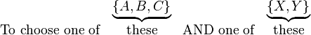 
\begin{matrix}
& \underbrace{ \left\{A,B,C\right\} }
& & \underbrace{ \left\{ X,Y\right\} } \\
\mathrm{To}\ \mathrm{choose}\ \mathrm{one}\ \mathrm{of} & \mathrm{these} &
\mathrm{AND}\ \mathrm{one}\ \mathrm{of} & \mathrm{these}
\end{matrix}
