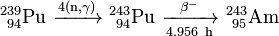 \mathrm{^{239}_{\ 94}Pu\ \xrightarrow {4(n,\gamma)} \ ^{243}_{\ 94}Pu\ \xrightarrow [4.956 \ h]{\beta^-} \ ^{243}_{\ 95}Am}