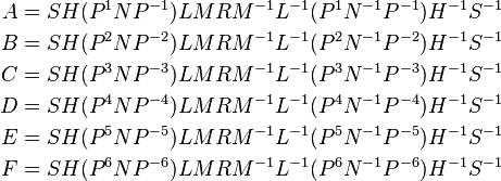 \begin{align}
A &= S H (P^{1}NP^{-1}) L M R M^{-1} L^{-1} (P^{1}N^{-1}P^{-1}) H^{-1} S^{-1} \\
B &= S H (P^{2}NP^{-2}) L M R M^{-1} L^{-1} (P^{2}N^{-1}P^{-2}) H^{-1} S^{-1} \\
C &= S H (P^{3}NP^{-3}) L M R M^{-1} L^{-1} (P^{3}N^{-1}P^{-3}) H^{-1} S^{-1} \\
D &= S H (P^{4}NP^{-4}) L M R M^{-1} L^{-1} (P^{4}N^{-1}P^{-4}) H^{-1} S^{-1} \\
E &= S H (P^{5}NP^{-5}) L M R M^{-1} L^{-1} (P^{5}N^{-1}P^{-5}) H^{-1} S^{-1} \\
F &= S H (P^{6}NP^{-6}) L M R M^{-1} L^{-1} (P^{6}N^{-1}P^{-6}) H^{-1} S^{-1} \\
\end{align}
