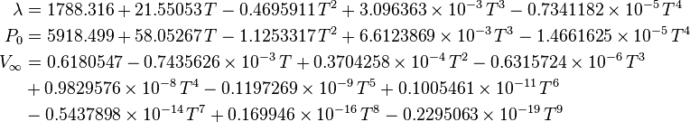 
   \begin{align}
     \lambda &= 1788.316 + 21.55053\, T - 0.4695911\, T^2 + 3.096363 \times 10^{-3}\, T^3 - 0.7341182 \times 10^{-5}\, T^4 \\
     P_0 &= 5918.499 + 58.05267\, T - 1.1253317\, T^2 + 6.6123869 \times 10^{-3}\, T^3 - 1.4661625 \times 10^{-5}\, T^4 \\
     V_\infty &= 0.6180547 - 0.7435626 \times 10^{-3}\, T + 0.3704258 \times 10^{-4}\, T^2 - 0.6315724 \times 10^{-6}\, T^3 \\
               & + 0.9829576 \times 10^{-8}\, T^4 - 0.1197269 \times 10^{-9} \,T^5 + 0.1005461 \times 10^{-11}\,T^6 \\
               & - 0.5437898 \times 10^{-14} \,T^7 +  0.169946 \times 10^{-16}\, T^8 
               - 0.2295063 \times 10^{-19}\, T^9
   \end{align}
 