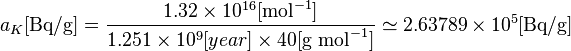 a_{K}[\text {Bq/g}] = \frac{1.32\times 10^{16} [\text{mol}^{-1}] }{1.251\times 10^{9}[year] \times 40 [\text {g } \text{mol}^{-1}] } \simeq {2.63789} \times 10^{5} [\text {Bq/g}] 