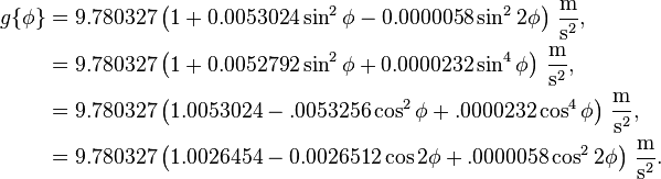 \begin{align}
g\{\phi\} &=9.780327\left(1+0.0053024\sin^2\phi-0.0000058\sin^22\phi\right)\,\frac{\mathrm{m}}{\mathrm{s}^2},\\
&=9.780327\left(1+0.0052792\sin^2\phi+0.0000232\sin^4\phi\right)\,\frac{\mathrm{m}}{\mathrm{s}^2},\\
&=9.780327\left(1.0053024-.0053256\cos^2\phi+.0000232\cos^4\phi\right)\,\frac{\mathrm{m}}{\mathrm{s}^2},\\
&=9.780327\left(1.0026454-0.0026512\cos2\phi+
.0000058\cos^22\phi\right)\,\frac{\mathrm{m}}{\mathrm{s}^2}.
\end{align}