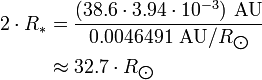 \begin{align} 2\cdot R_*
 & = \frac{(38.6\cdot 3.94\cdot 10^{-3})\ \text{AU}}{0.0046491\ \text{AU}/R_{\bigodot}} \\
 & \approx 32.7\cdot R_{\bigodot}
\end{align}