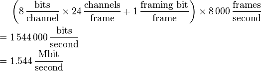 
\begin{align}
       & \left( 8\,\frac{\mathrm{bits}}{\mathrm{channel}} \times 24\,\frac{\mathrm{channels}}{\mathrm{frame}} + 1\,\frac{\mathrm{framing\ bit}}{\mathrm{frame}} \right)
\times 8\,000\,\frac{\mathrm{frames}}{\mathrm{second}} \\
  = {} & 1\,544\,000\,\frac{\mathrm{bits}}{\mathrm{second}} \\
  = {} & 1.544\,\frac{\mathrm{Mbit}}{\mathrm{second}}
\end{align}