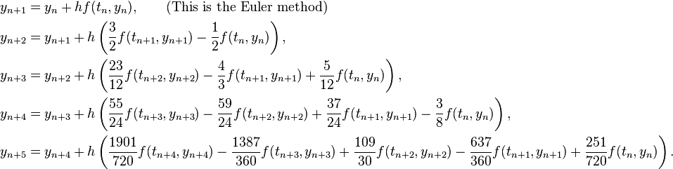  \begin{align}
y_{n+1} &= y_n + hf(t_n, y_n) , \qquad\text{(This is the Euler method)} \\
y_{n+2} &= y_{n+1} + h\left( \frac{3}{2}f(t_{n+1}, y_{n+1}) - \frac{1}{2}f(t_n, y_n) \right) , \\
y_{n+3} &= y_{n+2} + h\left( \frac{23}{12} f(t_{n+2}, y_{n+2}) - \frac{4}{3} f(t_{n+1}, y_{n+1}) + \frac{5}{12}f(t_n, y_n)\right) , \\
y_{n+4} &= y_{n+3} + h\left( \frac{55}{24} f(t_{n+3}, y_{n+3}) - \frac{59}{24} f(t_{n+2}, y_{n+2}) + \frac{37}{24} f(t_{n+1}, y_{n+1}) - \frac{3}{8} f(t_n, y_n) \right) , \\
y_{n+5} &= y_{n+4} + h\left( \frac{1901}{720} f(t_{n+4}, y_{n+4}) - \frac{1387}{360} f(t_{n+3}, y_{n+3}) + \frac{109}{30} f(t_{n+2}, y_{n+2}) - \frac{637}{360} f(t_{n+1}, y_{n+1}) + \frac{251}{720} f(t_n, y_n) \right) .
\end{align} 