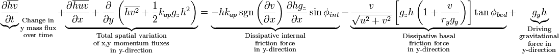 {\underbrace{\partial \overline{hv} \over \partial t}}_{
\begin{smallmatrix}
  \text{Change in}\\
  \text{y mass flux}\\
  \text{over time}
\end{smallmatrix}}
+ \underbrace{{\partial \overline{huv} \over \partial x} + {\partial \over \partial y} \left( \overline{hv^2}+{1 \over 2}{k_{ap}g_zh^2}\right)}_{
\begin{smallmatrix}
  \text{Total spatial variation}\\
  \text{of x,y momentum fluxes}\\
  \text{in y-direction}
\end{smallmatrix}}
= \underbrace{-hk_{ap} \sgn \left({\partial v \over \partial x}\right){\partial hg_z \over \partial x}\sin \phi_{int}}_{
\begin{smallmatrix}
  \text{Dissipative internal}\\
  \text{friction force}\\
  \text{in y-direction}
\end{smallmatrix}}
- \underbrace{{v \over \sqrt{u^2+v^2}}\left[ g_zh \left(1+{v \over r_yg_y}\right) \right]\tan \phi_{bed}}_{
\begin{smallmatrix}
  \text{Dissipative basal}\\
  \text{friction force}\\
  \text{in y-direction}
\end{smallmatrix}}
 + \underbrace{g_yh}_{
\begin{smallmatrix}
  \text{Driving}\\
  \text{gravitational}\\
  \text{force in}\\
  \text{y-direction}
\end{smallmatrix}}

