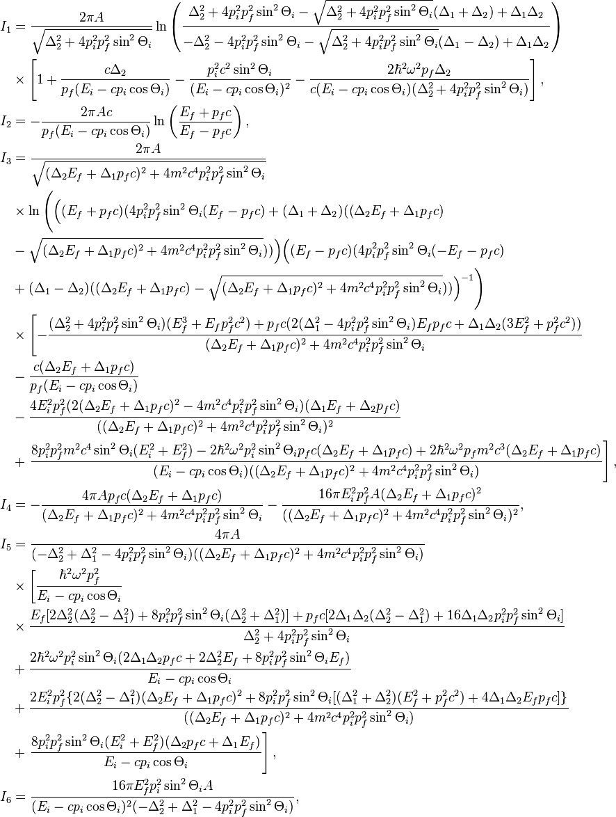 
\begin{align}
I_1&=\frac{2\pi A}{\sqrt{\Delta_2^2+4p_i^2p_f^2\sin^2\Theta_i}}
\ln\left(
\frac{\Delta_2^2+4p_i^2p_f^2\sin^2\Theta_i-\sqrt{\Delta_2^2+4p_i^2p_f^2\sin^2
\Theta_i}(\Delta_1+\Delta_2)+\Delta_1\Delta_2}{-\Delta_2^2-4p_i^2p_f^2\sin^2\Theta_i
-\sqrt{\Delta_2^2+4p_i^2p_f^2\sin^2 \Theta_i}(\Delta_1-\Delta_2)+\Delta_1\Delta_2
}\right) \\
&\times\left[1+\frac{c\Delta_2}{p_f(E_i-cp_i\cos\Theta_i)}-\frac{p_i^2c^2\sin^2\Theta_i}
{(E_i-cp_i\cos\Theta_i)^2}-\frac{2\hbar^2\omega^2p_f\Delta_2}{c(E_i-cp_i\cos
\Theta_i)(\Delta_2^2+4p_i^2p_f^2\sin^2\Theta_i)}\right],\\
I_2&=-\frac{2\pi Ac}{p_f(E_i-cp_i\cos\Theta_i)}\ln\left(
\frac{E_f+p_fc}{E_f-p_fc}\right), \\
I_3&=\frac{2\pi A}{\sqrt{(\Delta_2E_f+\Delta_1p_fc)^2+4m^2c^4p_i^2p_f^2\sin^2\Theta_i
}} \\
&\times\ln\Bigg(\Big((E_f+p_fc)(4p_i^2p_f^2\sin^2\Theta_i(E_f-p_fc)+(\Delta_1+\Delta_2)
((\Delta_2E_f+\Delta_1p_fc) \\
&-\sqrt{(\Delta_2E_f+\Delta_1p_fc)^2+4m^2c^4p_i^2p_f^2\sin^2\Theta_i}))\Big)\Big((E_f-p_fc)
(4p_i^2p_f^2\sin^2\Theta_i(-E_f-p_fc) \\
&+(\Delta_1-\Delta_2)
((\Delta_2E_f+\Delta_1p_fc)-\sqrt{(\Delta_2E_f+\Delta_1p_fc)^2+4m^2c^4p_i^2p_f^2\sin^2\Theta_i}))\Big)^{-1}
\Bigg) \\
&\times\left[-\frac{(\Delta_2^2+4p_i^2p_f^2\sin^2\Theta_i)(E_f^3+E_fp_f^2c^2)+p_fc(2
(\Delta_1^2-4p_i^2p_f^2\sin^2\Theta_i)E_fp_fc+\Delta_1\Delta_2(3E_f^2+p_f^2c^2))}{(\Delta_2E_f+\Delta_1p_fc)^2+4m^2c^4p_i^2p_f^2\sin^2\Theta_i}\right.\\
&-\frac{c(\Delta_2E_f+\Delta_1p_fc)}{p_f(E_i-cp_i\cos\Theta_i)} \\
&-\frac{4E_i^2p_f^2(2(\Delta_2E_f+\Delta_1p_fc)^2-4m^2c^4p_i^2p_f^2\sin^2\Theta_i)(\Delta_1E_f+\Delta_2p_fc)}{((\Delta_2E_f+\Delta_1p_fc)^2+4m^2c^4p_i^2p_f^2\sin^2\Theta_i)^2} \\
&+\left.\frac{8p_i^2p_f^2m^2c^4\sin^2\Theta_i(E_i^2+E_f^2)-2\hbar^2\omega^2p_i^2\sin^2\Theta_ip_fc(\Delta_2E_f+\Delta_1p_fc)+
2\hbar^2\omega^2p_f m^2c^3(\Delta_2E_f+\Delta_1p_fc)}
{(E_i-cp_i\cos\Theta_i)((\Delta_2E_f+\Delta_1p_fc)^2+4m^2c^4p_i^2p_f^2\sin^2\Theta_i)}\right], \\
I_4&=-\frac{4\pi Ap_fc(\Delta_2E_f+\Delta_1p_fc)}{(\Delta_2E_f+\Delta_1p_fc)^2+4m^2c^4p_i^2p_f^2\sin^2\Theta_i}
-\frac{16\pi E_i^2p_f^2
A(\Delta_2E_f+\Delta_1p_fc)^2}{((\Delta_2E_f+\Delta_1p_fc)^2+4m^2c^4p_i^2p_f^2\sin^2\Theta_i)^2}, \\
I_5&=\frac{4\pi A}{(-\Delta_2^2+\Delta_1^2-4p_i^2p_f^2\sin^2\Theta_i)
((\Delta_2E_f+\Delta_1p_fc)^2+4m^2c^4p_i^2p_f^2\sin^2\Theta_i)}\\
&\times\left[\frac{\hbar^2\omega^2p_f^2}{E_i-cp_i\cos\Theta_i}\right.\\
&\times\frac{E_f[2\Delta_2^2(\Delta_2^2-\Delta_1^2)+8p_i^2p_f^2\sin^2\Theta_i(\Delta_2^2+\Delta_1^2)]
+p_fc[2\Delta_1\Delta_2(\Delta_2^2-\Delta_1^2)+16\Delta_1\Delta_2p_i^2p_f^2\sin^2\Theta_i]}{\Delta_2^2+4p_i^2p_f^2\sin^2\Theta_i}\\
&+ \frac{2\hbar^2\omega^2 p_i^2\sin^2\Theta_i(2\Delta_1\Delta_2
p_fc+2\Delta_2^2E_f+8p_i^2p_f^2\sin^2\Theta_i E_f)}{E_i-cp_i\cos\Theta_i}\\
&+\frac{2E_i^2p_f^2\{2(\Delta_2^2-\Delta_1^2)(\Delta_2E_f+\Delta_1p_fc)^2
+8p_i^2p_f^2\sin^2\Theta_i[(\Delta_1^2+\Delta_2^2)(E_f^2+p_f^2c^2)
+4\Delta_1\Delta_2E_fp_fc]\}}{((\Delta_2E_f+\Delta_1p_fc)^2+4m^2c^4p_i^2p_f^2\sin^2\Theta_i)}\\
&+\left.\frac{8p_i^2p_f^2\sin^2\Theta_i(E_i^2+E_f^2)(\Delta_2p_fc +\Delta_1
E_f)}{E_i-cp_i\cos\Theta_i}\right],\\
I_6&=\frac{16\pi E_f^2p_i^2\sin^2\Theta_i A}{(E_i-cp_i\cos\Theta_i)^2
(-\Delta_2^2+\Delta_1^2-4p_i^2p_f^2\sin^2\Theta_i)},

\end{align}
