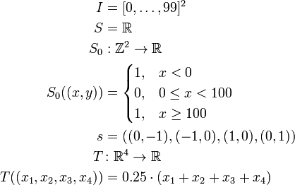 
\begin{align}
I & = [0, \ldots, 99]^2 \\
S & = \R \\
S_0 &: \Z^2 \to \R \\
S_0((x, y)) & = \begin{cases}
1, & x < 0 \\
0, & 0 \le x < 100 \\
1, & x \ge 100
        \end{cases}\\
s & = ((0, -1), (-1, 0), (1, 0), (0, 1)) \\
T &\colon \R^4 \to \R \\
T((x_1, x_2, x_3, x_4)) & = 0.25 \cdot (x_1 + x_2 + x_3 + x_4)
\end{align}
