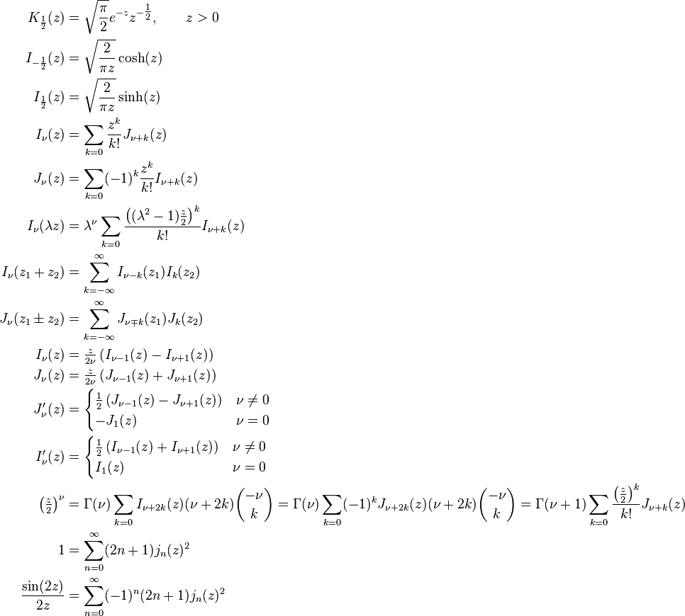 \begin{align}
K_\frac{1}{2} (z)   &= \sqrt{\frac{\pi}{2}} e^{-z} z^{-\tfrac{1}{2}}, \qquad z>0 \\
I_{-\frac{1}{2}}(z) &= \sqrt{\frac{2}{\pi z}}\cosh(z) \\
I_{ \frac{1}{2}}(z) &= \sqrt{\frac{2}{\pi z}}\sinh(z) \\
I_\nu(z)            &= \sum_{k=0} \frac{z^k}{k!} J_{\nu+k}(z) \\
J_\nu(z)            &= \sum_{k=0} (-1)^k \frac{z^k}{k!} I_{\nu+k}(z) \\
I_\nu (\lambda z)   &= \lambda^\nu \sum_{k=0} \frac{\left((\lambda^2-1)\frac z 2\right)^k}{k!} I_{\nu+k}(z) \\
I_\nu (z_1+z_2)     &= \sum_{k=-\infty}^\infty I_{\nu-k}(z_1)I_k(z_2) \\
J_\nu (z_1\pm z_2)  &= \sum_{k=-\infty}^\infty J_{\nu \mp k}(z_1)J_k(z_2) \\
I_\nu (z)           &= \tfrac{z}{2 \nu} \left (I_{\nu-1}(z)-I_{\nu+1}(z) \right ) \\
J_\nu (z)           &= \tfrac{z}{2 \nu} \left (J_{\nu-1}(z)+J_{\nu+1}(z) \right ) \\
J_\nu'(z)  &= \begin{cases}\tfrac{1}{2} \left (J_{\nu-1}(z)-J_{\nu+1}(z) \right) & \nu \neq 0 \\ -J_1(z) & \nu =0 \end{cases} \\
I_\nu'(z)  &= \begin{cases}\tfrac{1}{2} \left (I_{\nu-1}(z)+I_{\nu+1}(z) \right) & \nu \neq 0 \\ I_1(z) & \nu =0 \end{cases} \\
\left(\tfrac{z}{2}\right)^\nu &= \Gamma(\nu) \sum_{k=0} I_{\nu+2k}(z)(\nu+2k){-\nu\choose k} = \Gamma(\nu) \sum_{k=0}(-1)^k J_{\nu+2k}(z)(\nu+2k){-\nu \choose k} = \Gamma(\nu+1) \sum_{k=0}\frac{\left(\tfrac{z}{2}\right)^k}{k!} J_{\nu+k}(z)\\
1 &= \sum_{n=0}^\infty (2n+1) j_n(z)^2\\
\frac{\sin(2z)}{2z} &= \sum_{n=0}^\infty (-1)^n (2n+1) j_n(z)^2
\end{align}