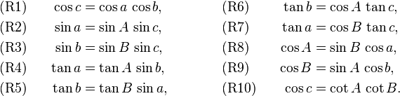 
\begin{alignat}{4}
&\text{(R1)}&\qquad  \cos c&=\cos a\,\cos b,  
&\qquad\qquad 
&\text{(R6)}&\qquad  \tan b&=\cos A\,\tan c,\\
&\text{(R2)}&  \sin a&=\sin A\,\sin c,  
&&\text{(R7)}&  \tan a&=\cos B\,\tan c,\\
&\text{(R3)}&  \sin b&=\sin B\,\sin c,  
&&\text{(R8)}&   \cos A&=\sin B\,\cos a,\\
&\text{(R4)}&  \tan a&=\tan A\,\sin b,  
&&\text{(R9)}&  \cos B&=\sin A\,\cos b,\\
&\text{(R5)}&  \tan b&=\tan B\,\sin a,  
&&\text{(R10)}&   \cos c&=\cot A\,\cot B.
\end{alignat}
