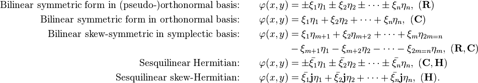 \begin{align}\text{Bilinear symmetric form in (pseudo-)orthonormal basis:} \qquad \varphi(x, y) &= \pm \xi_1\eta_1 \pm \xi_2\eta_2 \pm \cdots \pm \xi_n\eta_n, \,\,(\mathbf R)\\
\text{Bilinear symmetric form in orthonormal basis:} \qquad \varphi(x, y) &= \xi_1\eta_1 +\xi_2\eta_2 +\cdots +\xi_n\eta_n, \,\,(\mathbf C)\\
\text{Bilinear skew-symmetric in symplectic basis:} \qquad \varphi(x, y) &= \xi_1\eta_{m + 1} + \xi_2\eta_{m + 2} +\cdots + \xi_m\eta_{2m = n} \\
&- \xi_{m + 1}\eta_1 - \xi_{m + 2}\eta_2 -\cdots - \xi_{2m = n}\eta_m,\,\,(\mathbf R, \mathbf C)\\
\text{Sesquilinear Hermitian:}\qquad  \varphi(x, y) &= \pm \bar{\xi_1}\eta_1 \pm \bar{\xi_2}\eta_2 \pm \cdots \pm \bar{\xi_n}\eta_n, \,\,(\mathbf C, \mathbf H)\\
\text{Sesquilinear skew-Hermitian:} \qquad \varphi(x, y) &= \bar{\xi_1}\mathbf{j}\eta_1 + \bar{\xi_2}\mathbf{j}\eta_2 +\cdots + \bar{\xi_n}\mathbf{j}\eta_n, \,\,(\mathbf H).\end{align}