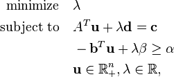 
\begin{align}
\text{minimize} \quad & \lambda \\
\text{subject to} \quad & A^T\mathbf{u} + \lambda \mathbf{d} = \mathbf{c} \\
& -\mathbf{b}^T \mathbf{u} + \lambda \beta \geq \alpha \\
& \mathbf{u} \in \mathbb{R}_+^n, \lambda \in \mathbb{R},
\end{align}
