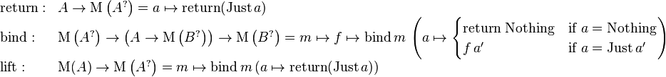 \begin{array}{ll}
\mathrm{return}: & A \rarr \mathrm{M} \left( A^{?} \right) = a \mapsto \mathrm{return} (\mathrm{Just}\,a) \\
\mathrm{bind}: & \mathrm{M} \left( A^{?} \right) \rarr \left( A \rarr \mathrm{M} \left( B^{?} \right) \right) \rarr \mathrm{M} \left( B^{?} \right) = m \mapsto f \mapsto \mathrm{bind} \, m \, \left(a \mapsto \begin{cases} \mbox{return Nothing} & \mbox{if } a = \mathrm{Nothing}\\ f \, a' & \mbox{if } a = \mathrm{Just} \, a' \end{cases} \right) \\
\mathrm{lift}: & \mathrm{M} (A) \rarr \mathrm{M} \left( A^{?} \right) = m \mapsto \mathrm{bind} \, m \, (a \mapsto \mathrm{return} (\mathrm{Just} \, a)) \end{array}