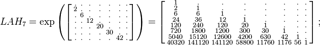 
\begin{array}{lll}
& LAH_7=\exp
\left (
\left [
\begin{smallmatrix}
. & . & . & . & . & . & . \\
2 & . & . & . & . & . & . \\
. & 6 & . & . & . & . & . \\
. & . &12 & . & . & . & . \\
. & . & . & 20 & . & . & . \\
. & . & . & . & 30 & . & . \\
. & . & . & . & . & 42 & .
\end{smallmatrix}
\right ]
\right )
=
\left [
\begin{smallmatrix}
 1 & . & . & . & . & . & . & . \\
 2 & 1 & . & . & . & . & . & . \\
 6 & 6 & 1 & . & . & . & . & . \\
 24 & 36 & 12 & 1 & . & . & . & . \\
 120 & 240 & 120 & 20 & 1 & . & . & . \\
 720 & 1800 & 1200 & 300 & 30 & 1 & . & . \\
 5040 & 15120 & 12600 & 4200 & 630 & 42 & 1 & . \\
 40320 & 141120 & 141120 & 58800 & 11760 & 1176 & 56 & 1
\end{smallmatrix}
\right ]
;\quad
\end{array}
