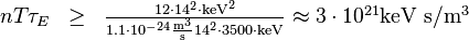 
\begin{matrix}
n T \tau_E & \ge & \frac{12\cdot 14^2 \cdot {\rm keV}^2}{1.1\cdot 10^{-24} \frac{{\rm m}^3}{\rm s} 14^2 \cdot 3500 \cdot{\rm keV}} \approx 3 \cdot 10^{21} \mbox{keV s}/\mbox{m}^3 \\
\end{matrix}
