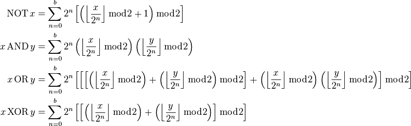 \begin{align}
\operatorname{NOT}x &= \sum_{n=0}^{b}2^n\left[\left(\left\lfloor\frac{x}{2^n}\right\rfloor \bmod 2 + 1\right) \bmod 2\right]
\\
x\operatorname{AND}y &= \sum_{n=0}^{b}2^n\left(\left\lfloor\frac{x}{2^n}\right\rfloor \bmod 2\right)\left(\left\lfloor\frac{y}{2^n}\right\rfloor \bmod 2\right)
\\
x\operatorname{OR}y &= \sum_{n=0}^{b}2^n\left[\left[\left[\left(\left\lfloor\frac{x}{2^n}\right\rfloor \bmod 2\right) + \left(\left\lfloor\frac{y}{2^n}\right\rfloor \bmod 2\right)\bmod 2\right] + \left(\left\lfloor\frac{x}{2^n}\right\rfloor \bmod 2\right)\left(\left\lfloor\frac{y}{2^n}\right\rfloor \bmod 2\right)\right]\bmod 2\right]
\\
x\operatorname{XOR}y &= \sum_{n=0}^{b}2^n\left[\left[\left(\left\lfloor\frac{x}{2^n}\right\rfloor \bmod 2\right) + \left(\left\lfloor\frac{y}{2^n}\right\rfloor \bmod 2\right)\right]\bmod 2\right]
\end{align}
