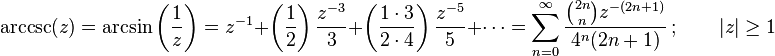 \arccsc(z)
= \arcsin\left(\frac{1}{z}\right) 
= z^{-1} + \left( \frac{1}{2} \right) \frac{z^{-3}}{3} + \left( \frac{1 \cdot 3}{2 \cdot 4 } \right) \frac{z^{-5}}{5} + \cdots
= \sum_{n=0}^\infty \frac{\binom{2n} n z^{-(2n+1)}}{4^n (2n+1)} \, ; \qquad |z| \ge 1