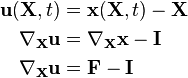 
\begin{align}
 \mathbf{u}(\mathbf{X},t) & = \mathbf{x}(\mathbf{X},t) - \mathbf{X} \\
 \nabla_\mathbf{X}\mathbf{u} & = \nabla_\mathbf{X}\mathbf{x} - \mathbf{I} \\
 \nabla_\mathbf{X}\mathbf{u} & = \mathbf{F} - \mathbf{I} \\
\end{align}
