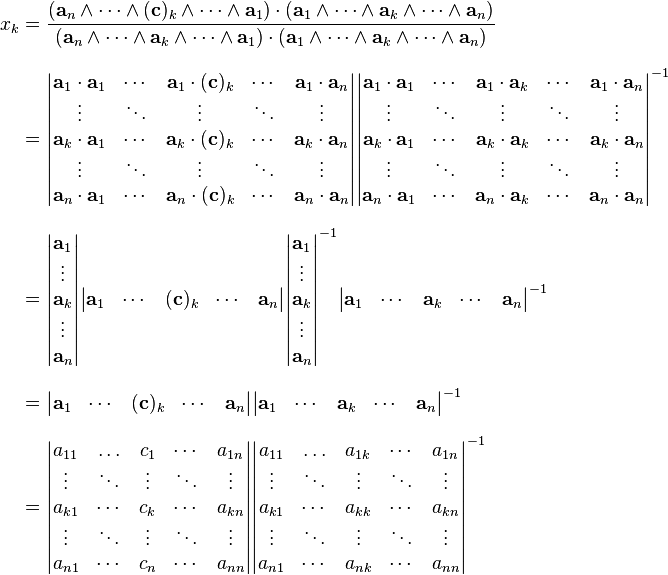 \begin{align}
x_k &= \frac{( \mathbf{a}_{n} \wedge \cdots \wedge ( \mathbf{c} )_{k} \wedge \cdots \wedge \mathbf{a}_{1} ) \cdot ( \mathbf{a}_1 \wedge \cdots \wedge \mathbf{a}_{k} \wedge \cdots \wedge \mathbf{a}_{n} )}{(\mathbf{a}_{n} \wedge \cdots \wedge \mathbf{a}_{k} \wedge \cdots \wedge \mathbf{a}_1 ) \cdot ( \mathbf{a}_1 \wedge \cdots \wedge \mathbf{a}_{k} \wedge \cdots \wedge \mathbf{a}_{n})}\\ [8pt]
&= \begin{vmatrix}
    \mathbf{a}_{1} \cdot \mathbf{a}_1 & \cdots & \mathbf{a}_{1} \cdot (
    \mathbf{c} )_{k} & \cdots & \mathbf{a}_1 \cdot \mathbf{a}_{n}\\
    \vdots & \ddots & \vdots & \ddots & \vdots\\
    \mathbf{a}_{k} \cdot \mathbf{a}_{1} & \cdots & \mathbf{a}_{k} \cdot (
    \mathbf{c} )_{k} & \cdots & \mathbf{a}_{k} \cdot \mathbf{a}_{n}\\
    \vdots & \ddots & \vdots & \ddots & \vdots\\
    \mathbf{a}_{n} \cdot \mathbf{a}_{1} & \cdots & \mathbf{a}_{n} \cdot (
    \mathbf{c} )_{k} & \cdots & \mathbf{a}_{n} \cdot \mathbf{a}_{n}
  \end{vmatrix} \begin{vmatrix}
    \mathbf{a}_{1} \cdot \mathbf{a}_{1} & \cdots & \mathbf{a}_{1} \cdot
    \mathbf{a}_{k} & \cdots & \mathbf{a}_{1} \cdot \mathbf{a}_{n}\\
    \vdots & \ddots & \vdots & \ddots & \vdots\\
    \mathbf{a}_{k} \cdot \mathbf{a}_{1} & \cdots & \mathbf{a}_{k} \cdot
    \mathbf{a}_{k} & \cdots & \mathbf{a}_{k} \cdot \mathbf{a}_{n}\\
    \vdots & \ddots & \vdots & \ddots & \vdots\\
    \mathbf{a}_{n} \cdot \mathbf{a}_{1} & \cdots & \mathbf{a}_{n} \cdot
    \mathbf{a}_{k} & \cdots & \mathbf{a}_{n} \cdot \mathbf{a}_{n}
  \end{vmatrix}^{-1}  \\ [8pt]
&= \begin{vmatrix} \mathbf{a}_{1}\\ \vdots\\ \mathbf{a}_{k}\\ \vdots\\ \mathbf{a}_{n} \end{vmatrix} \begin{vmatrix} \mathbf{a}_{1} & \cdots & ( \mathbf{c} )_{k} & \cdots & \mathbf{a}_{n} \end{vmatrix} \begin{vmatrix} \mathbf{a}_{1}\\ \vdots\\ \mathbf{a}_{k}\\ \vdots\\
\mathbf{a}_{n} \end{vmatrix}^{-1} \begin{vmatrix} \mathbf{a}_{1} & \cdots & \mathbf{a}_{k} & \cdots & \mathbf{a}_{n} \end{vmatrix}^{-1}\\ [8pt]
&= \begin{vmatrix} \mathbf{a}_1 & \cdots & (\mathbf{c})_{k} & \cdots & \mathbf{a}_{n} \end{vmatrix} \begin{vmatrix} \mathbf{a}_{1} & \cdots & \mathbf{a}_{k} & \cdots & \mathbf{a}_{n} \end{vmatrix}^{-1} \\ [8pt]
&= \begin{vmatrix}
    a_{11} & \ldots & c_{1} & \cdots & a_{1n}\\
    \vdots & \ddots & \vdots & \ddots & \vdots\\
    a_{k1} & \cdots & c_{k} & \cdots & a_{k n}\\
    \vdots & \ddots & \vdots & \ddots & \vdots\\
    a_{n1} & \cdots & c_{n} & \cdots & a_{n n}
  \end{vmatrix} \begin{vmatrix}
    a_{11} & \ldots & a_{1k} & \cdots & a_{1n}\\
    \vdots & \ddots & \vdots & \ddots & \vdots\\
    a_{k1} & \cdots & a_{k k} & \cdots & a_{k n}\\
    \vdots & \ddots & \vdots & \ddots & \vdots\\
    a_{n1} & \cdots & a_{n k} & \cdots & a_{n n}
  \end{vmatrix}^{-1}
\end{align}