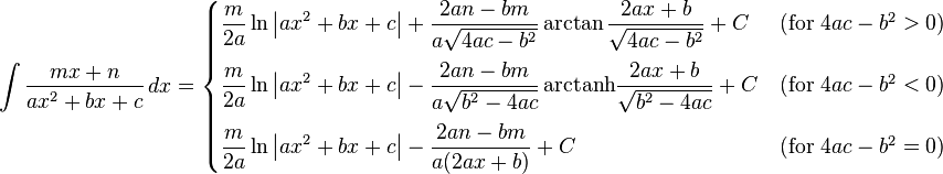 \int\frac{mx+n}{ax^2+bx+c} \, dx = \begin{cases}
\displaystyle \frac{m}{2a}\ln\left|ax^2+bx+c\right|+\frac{2an-bm}{a\sqrt{4ac-b^2}}\arctan\frac{2ax+b}{\sqrt{4ac-b^2}} + C &\text{(for }4ac-b^2>0\mbox{)} \\[12pt] \displaystyle \frac{m}{2a}\ln\left|ax^2+bx+c\right|-\frac{2an-bm}{a\sqrt{b^2-4ac}}\,\mathrm{arctanh}\frac{2ax+b}{\sqrt{b^2-4ac}} + C &\text{(for }4ac-b^2<0\mbox{)} \\[12pt] \displaystyle \frac{m}{2a}\ln\left|ax^2+bx+c\right|-\frac{2an-bm}{a(2ax+b)} + C &\text{(for }4ac-b^2=0\mbox{)}\end{cases}