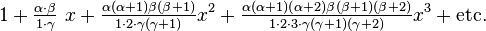  1 + \tfrac {\alpha\cdot \beta} {1 \cdot \gamma} ~x + \tfrac {\alpha (\alpha+1) \beta (\beta+1)} {1 \cdot 2 \cdot \gamma (\gamma+1)} x^2 + \tfrac {\alpha (\alpha+1)(\alpha+2) \beta (\beta+1)(\beta+2)} {1 \cdot 2\cdot 3 \cdot \gamma (\gamma+1)(\gamma+2)} x^3 +\mbox{etc.} 