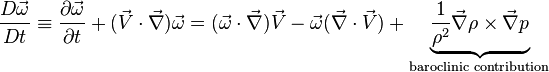 
\frac{D\vec\omega}{Dt} \equiv \frac{\partial \vec \omega}{\partial t} + (\vec V \cdot \vec \nabla) \vec \omega = (\vec \omega \cdot \vec \nabla) \vec V - \vec \omega (\vec \nabla \cdot \vec V) + \underbrace{\frac{1}{\rho^2}\vec \nabla \rho \times \vec \nabla p }_{\text{baroclinic contribution}}
