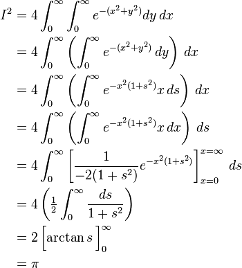 \begin{align}
I^2 &= 4 \int_0^\infty \int_0^\infty e^{-(x^2 + y^2)} dy\,dx \\
&= 4 \int_0^\infty \left( \int_0^\infty e^{-(x^2 + y^2)} \, dy \right) \, dx \\
&= 4 \int_0^\infty \left( \int_0^\infty e^{-x^2(1+s^2)} x\,ds \right) \, dx \\
&= 4 \int_0^\infty \left( \int_0^\infty e^{-x^2(1 + s^2)} x \, dx \right) \, ds \\
&= 4 \int_0^\infty \left[ \frac{1}{-2(1+s^2)} e^{-x^2(1+s^2)} \right]_{x=0}^{x=\infty} \, ds \\
&= 4 \left (\tfrac{1}{2} \int_0^\infty \frac{ds}{1+s^2}  \right ) \\
&= 2 \left [ \arctan s \frac{}{} \right ]_0^\infty \\
&= \pi
\end{align}