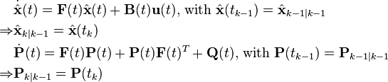 
\begin{align}
&\dot{\hat{\mathbf{x}}}(t) = \mathbf{F}(t) \hat{\mathbf{x}}(t) + \mathbf{B}(t) \mathbf{u}(t)
\text{, with }
\hat{\mathbf{x}}(t_{k-1}) = \hat{\mathbf{x}}_{k-1\mid k-1} \\
\Rightarrow
&\hat{\mathbf{x}}_{k\mid k-1} = \hat{\mathbf{x}}(t_k)\\
&\dot{\mathbf{P}}(t) = \mathbf{F}(t)\mathbf{P}(t)+\mathbf{P}(t)\mathbf{F}(t)^T+\mathbf{Q}(t)
\text{, with }
\mathbf{P}(t_{k-1}) = \mathbf{P}_{k-1\mid k-1}\\
\Rightarrow
&\mathbf{P}_{k\mid k-1} = \mathbf{P}(t_k)
\end{align}
