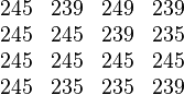 \begin{matrix}
  245 & 239 & 249 & 239 \\
  245 & 245 & 239 & 235  \\
  245 & 245 & 245 & 245  \\
  245 & 235 & 235 & 239
\end{matrix}