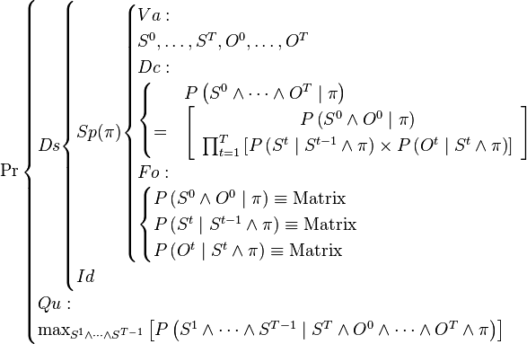 
\Pr\begin{cases}
Ds\begin{cases}
Sp(\pi)\begin{cases}
Va:\\
S^{0},\ldots,S^{T},O^{0},\ldots,O^{T}\\
Dc:\\
\begin{cases}
 & P\left(S^{0}\wedge\cdots\wedge O^{T}\mid\pi\right)\\
= & \left[\begin{array}{c}
P\left(S^{0}\wedge O^{0}\mid\pi\right)\\
\prod_{t=1}^{T}\left[P\left(S^{t}\mid S^{t-1}\wedge\pi\right)\times P\left(O^{t}\mid S^{t}\wedge\pi\right)\right]\end{array}\right]\end{cases}\\
Fo:\\
\begin{cases}
P\left(S^{0}\wedge O^{0}\mid\pi\right)\equiv \text{Matrix}\\
P\left(S^{t}\mid S^{t-1}\wedge\pi\right)\equiv \text{Matrix}\\
P\left(O^{t}\mid S^{t}\wedge\pi\right)\equiv \text{Matrix}\end{cases}\end{cases}\\
Id\end{cases}\\
Qu:\\
\max_{S^{1}\wedge\cdots\wedge S^{T-1}}\left[P\left(S^{1}\wedge\cdots\wedge S^{T-1}\mid S^{T}\wedge O^{0}\wedge\cdots\wedge O^{T}\wedge\pi\right)\right]\end{cases}
