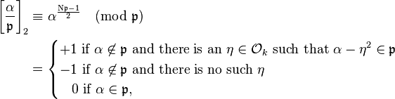 
\begin{align}
\left[\frac{\alpha}{\mathfrak{p} }\right]_2 & \equiv \alpha^\frac{\mathrm{N} \mathfrak{p} - 1}{2}\pmod{\mathfrak{p} } \\&=

\begin{cases}
+1 \text{ if }\alpha\not\in \mathfrak{p}   \text{ and there is an  }\eta \in \mathcal{O}_k \text{ such that } \alpha - \eta^2 \in \mathfrak{p}  \\
-1 \text{ if } \alpha\not\in \mathfrak{p}  \text{ and there is no such }\eta \\
\;\;\;0 \text{ if } \alpha\in \mathfrak{p},  
\end{cases}
\end{align}
