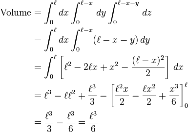 \begin{align}
\text{Volume} &= \int_0^\ell dx \int_0^{\ell-x }\, dy \int_0^{\ell-x-y }\, dz \\
&= \int_0^\ell dx \int_0^{\ell-x } (\ell - x - y)\, dy \\
&= \int_0^\ell \left[\ell^2 - 2\ell x + x^2 - \frac{ (\ell-x)^2 }{2 }\right]\, dx \\
&= \ell^3 - \ell \ell^2 + \frac{\ell^3}{3 } - \left[\frac{\ell^2 x}{2 } - \frac{\ell x^2}{2} + \frac{x^3}{6 }\right]_0^\ell \\
&= \frac{\ell^3}{3 } - \frac{\ell^3}{6 } = \frac{\ell^3}{6}
\end{align}