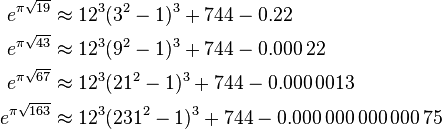 \begin{align}
e^{\pi \sqrt{19}}  &\approx 12^3(3^2-1)^3+744-0.22\\
e^{\pi \sqrt{43}}  &\approx 12^3(9^2-1)^3+744-0.000\,22\\
e^{\pi \sqrt{67}}  &\approx 12^3(21^2-1)^3+744-0.000\,0013\\
e^{\pi \sqrt{163}} &\approx 12^3(231^2-1)^3+744-0.000\,000\,000\,000\,75
\end{align}
