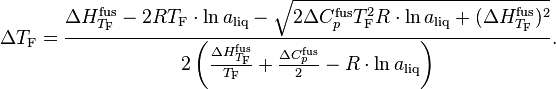 
\Delta T_\text{F} = \frac{\Delta H^\text{fus}_{T_\text{F}} - 2RT_\text{F} \cdot \ln a_\text{liq} - \sqrt{2\Delta C^\text{fus}_p T^2_\text{F}R \cdot \ln a_\text{liq} + (\Delta H^\text{fus}_{T_\text{F}})^2}}{2\left(\frac{\Delta H^\text{fus}_{T_\text{F}}}{T_\text{F}} + \frac{\Delta C^\text{fus}_p}{2} - R \cdot \ln a_\text{liq}\right)}.
