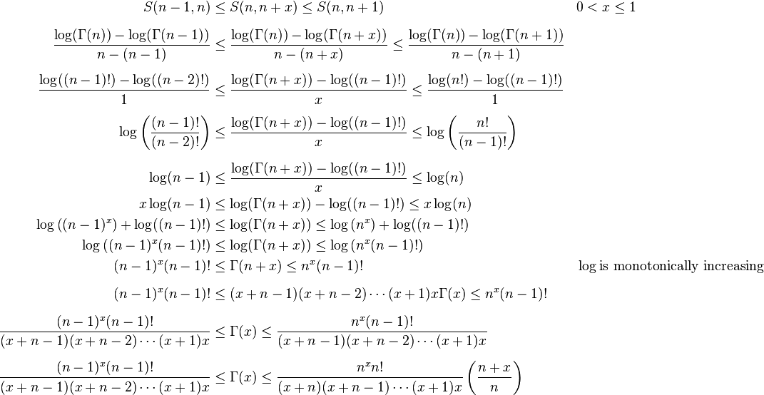 \begin{align}
S(n-1,n) &\leq S(n,n+x) \leq S(n,n+1) && 0< x\leq 1\\ [6pt]
\frac{\log(\Gamma(n))-\log(\Gamma(n-1))}{n-(n-1)} &\leq \frac{\log(\Gamma(n))-\log(\Gamma(n+x))}{n-(n+x)} \leq \frac{\log(\Gamma(n))-\log(\Gamma(n+1))}{n-(n+1)}\\ [6pt]
\frac{\log((n-1)!)-\log((n-2)!)}{1} &\leq \frac{\log(\Gamma(n+x))-\log((n-1)!)}{x}\leq \frac{\log(n!)-\log((n-1)!)}{1}\\ [6pt]
\log\left(\frac{(n-1)!}{(n-2)!}\right)&\leq \frac{\log(\Gamma(n+x))-\log((n-1)!)}{x}\leq \log\left(\frac{n!}{(n-1)!}\right)\\ [6pt]
\log(n-1) &\leq \frac{\log(\Gamma(n+x))-\log((n-1)!)}{x} \leq \log(n)\\
x\log(n-1) &\leq \log(\Gamma(n+x))-\log((n-1)!) \leq x \log (n) \\
\log \left ((n-1)^x \right )+\log((n-1)!) &\leq \log(\Gamma(n+x)) \leq \log \left (n^x \right ) +\log((n-1)!)\\
\log \left ((n-1)^x (n-1)! \right )&\leq \log(\Gamma(n+x)) \leq \log\left(n^x(n-1)!\right) \\
(n-1)^x(n-1)! &\leq \Gamma(n+x)\leq n^x(n-1)! && \log \text{is monotonically increasing}\\ [6pt]
(n-1)^x(n-1)! &\leq (x+n-1)(x+n-2)\cdots(x+1)x\Gamma(x)\leq n^x(n-1)!\\ [6pt]
\frac{(n-1)^x(n-1)!}{(x+n-1)(x+n-2)\cdots(x+1)x} &\leq \Gamma(x) \leq \frac{n^x(n-1)!}{(x+n-1)(x+n-2)\cdots(x+1)x}\\ [6pt]
\frac{(n-1)^x(n-1)!}{(x+n-1)(x+n-2)\cdots(x+1)x} &\leq \Gamma(x) \leq \frac{n^xn!}{(x+n)(x+n-1)\cdots(x+1)x}\left(\frac{n+x}{n}\right) \\ [6pt]
\end{align}