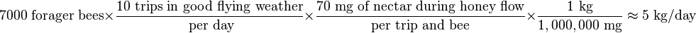  7000 \text{ forager bees} \times  \frac{10 \text{ trips in good flying weather}}{\text{ per day}}  \times  \frac{70 \text{ mg of nectar during honey flow}}{\text{per trip and bee}} \times  \frac{1\text{ kg}}{1,000,000\text{ mg}} \approx 5 \text{ kg/day} 