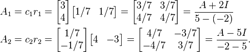  \begin{align}
A_1 &= c_1 r_1 = \begin{bmatrix} 3 \\ 4 \end{bmatrix} \begin{bmatrix} 1/7 & 1/7 \end{bmatrix} = \begin{bmatrix} 3/7 & 3/7 \\ 4/7 & 4/7 \end{bmatrix} = \frac{A+2I}{5-(-2)}\\
A_2 &= c_2 r_2 = \begin{bmatrix} 1/7 \\ -1/7 \end{bmatrix} \begin{bmatrix} 4 & -3 \end{bmatrix} = \begin{bmatrix} 4/7 & -3/7 \\ -4/7 & 3/7 \end{bmatrix}=\frac{A-5I}{-2-5}.
\end{align} 