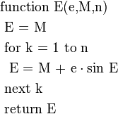 \begin{align}
 & \text{function}\ \text{E(e,M,n)} \\ 
 & \text{ E = M} \\ 
 & \text{ for k = 1 to n} \\ 
 & \ \text{ E = M + e}\cdot \text{sin E} \\ 
 & \text{ next k} \\ 
 & \text{ return E} \\ 
\end{align}