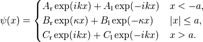 \psi (x) = \begin{cases}
A_{\mathrm{r}}\exp(ikx)+A_{\mathrm{l}}\exp(-ikx) & x<-a, \\ 
B_{\mathrm{r}}\exp(\kappa x)+B_{\mathrm{l}}\exp(-\kappa x) & |x|\le a, \\ 
C_{\mathrm{r}}\exp(ikx)+C_{\mathrm{l}}\exp(-ikx) & x>a.
\end{cases}
