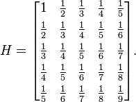 H = \begin{bmatrix} 
1 & \frac{1}{2} & \frac{1}{3} & \frac{1}{4} & \frac{1}{5} \\[4pt]
\frac{1}{2} & \frac{1}{3} & \frac{1}{4} & \frac{1}{5} & \frac{1}{6} \\[4pt]
\frac{1}{3} & \frac{1}{4} & \frac{1}{5} & \frac{1}{6} & \frac{1}{7} \\[4pt]
\frac{1}{4} & \frac{1}{5} & \frac{1}{6} & \frac{1}{7} & \frac{1}{8} \\[4pt]
\frac{1}{5} & \frac{1}{6} & \frac{1}{7} & \frac{1}{8} & \frac{1}{9} \end{bmatrix}.