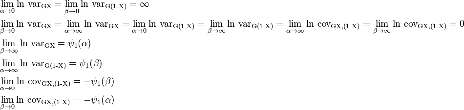  \begin{align}
&\lim_{\alpha\to  0} \ln \,\operatorname{var_{GX}} =  \lim_{\beta\to  0} \ln \,\operatorname{var_{G(1-X)}}  =\infty \\
&\lim_{\beta \to  0} \ln \,\operatorname{var_{GX}} = \lim_{\alpha \to  \infty} \ln \,\operatorname{var_{GX}} =  \lim_{\alpha \to  0} \ln \,\operatorname{var_{G(1-X)}} =  \lim_{\beta\to  \infty} \ln \,\operatorname{var_{G(1-X)}} = \lim_{\alpha\to  \infty} \ln \,\operatorname{cov_{G{X,(1-X)}}} =  \lim_{\beta\to  \infty} \ln \,\operatorname{cov_{G{X,(1-X)}}} = 0\\
&\lim_{\beta \to  \infty} \ln \,\operatorname{var_{GX}} =  \psi_1(\alpha)\\
&\lim_{\alpha\to  \infty}  \ln \,\operatorname{var_{G(1-X)}} =  \psi_1(\beta)\\
&\lim_{\alpha\to  0} \ln \,\operatorname{cov_{G{X,(1-X)}}} = - \psi_1(\beta)\\
&\lim_{\beta\to  0}  \ln \,\operatorname{cov_{G{X,(1-X)}}} = - \psi_1(\alpha)
\end{align}